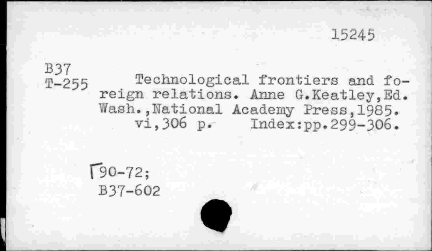 ﻿15245
B37 T-255
Technological frontiers and fo reign relations. Anne G.Keatley,Ed Wash.,National Academy Press,1985.
vi,306 p. Index:pp.299-306.
(*90-72;
B37-602